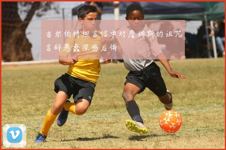 吉尔伯特坦言信中对詹姆斯的诅咒言辞愚蠢深感后悔