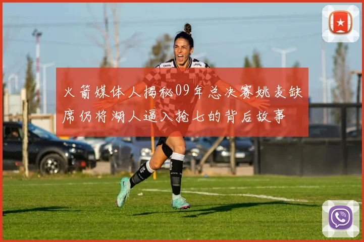 火箭媒体人揭秘09年总决赛姚麦缺席仍将湖人逼入抢七的背后故事