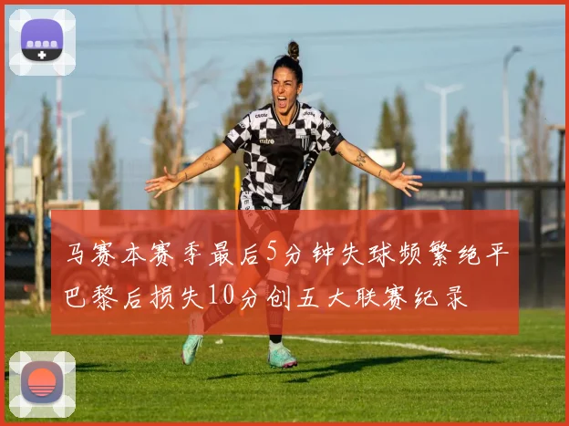 马赛本赛季最后5分钟失球频繁绝平巴黎后损失10分创五大联赛纪录
