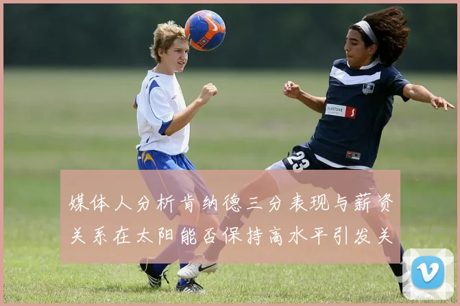 媒体人分析肯纳德三分表现与薪资关系在太阳能否保持高水平引发关注