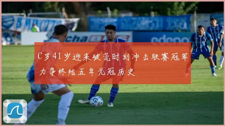 C罗41岁迎来破荒时刻冲击联赛冠军力争终结五年无冠历史