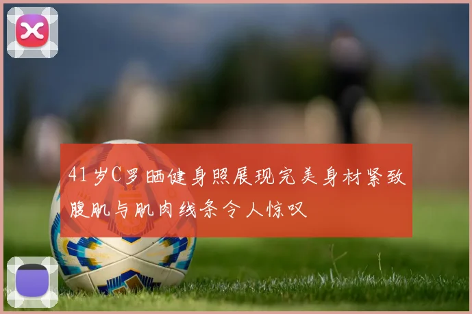 41岁C罗晒健身照展现完美身材紧致腹肌与肌肉线条令人惊叹