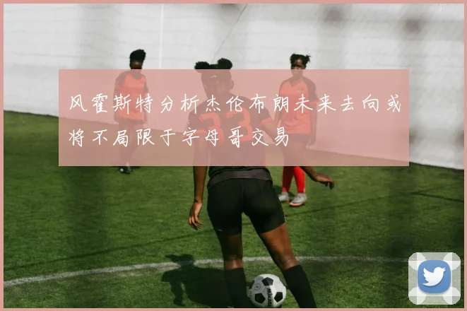 风霍斯特分析杰伦布朗未来去向或将不局限于字母哥交易
