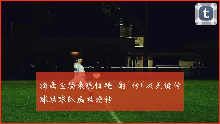 梅西全场表现惊艳1射1传6次关键传球助球队成功逆转