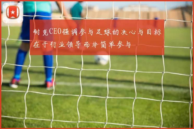 耐克CEO强调参与足球的决心与目标在于行业领导而非简单参与