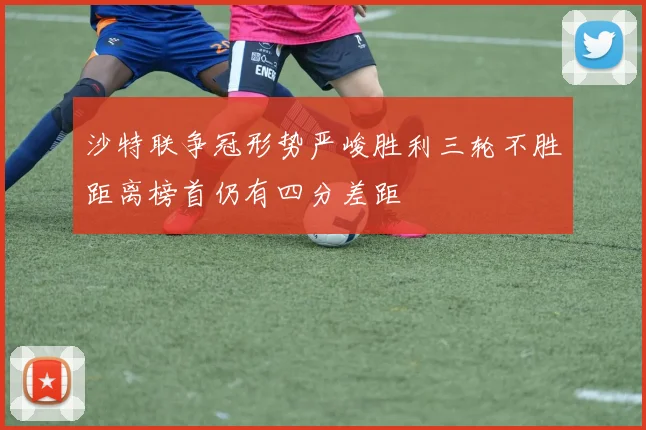 沙特联争冠形势严峻胜利三轮不胜距离榜首仍有四分差距