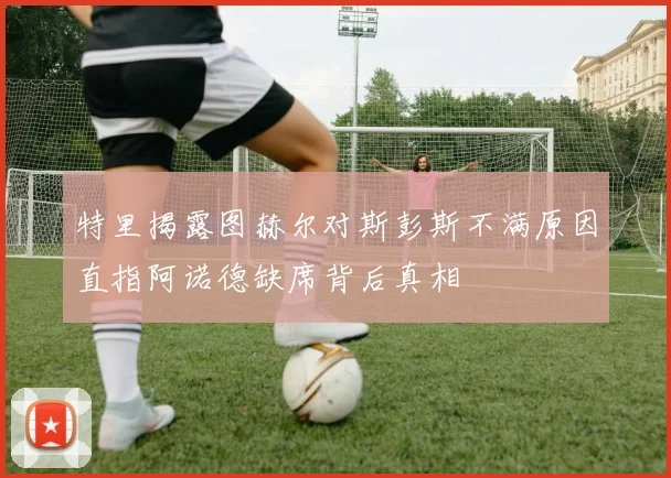 特里揭露图赫尔对斯彭斯不满原因直指阿诺德缺席背后真相
