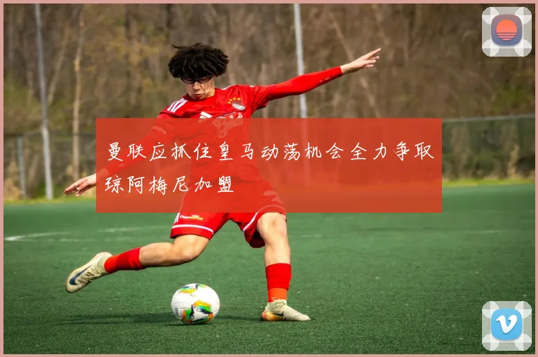 曼联应抓住皇马动荡机会全力争取琼阿梅尼加盟
