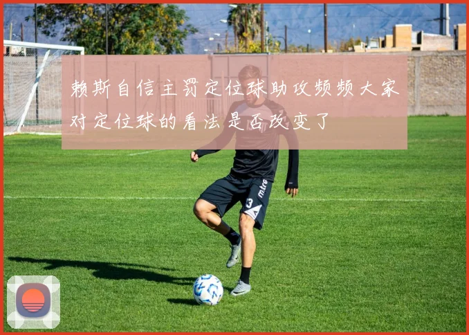 赖斯自信主罚定位球助攻频频大家对定位球的看法是否改变了