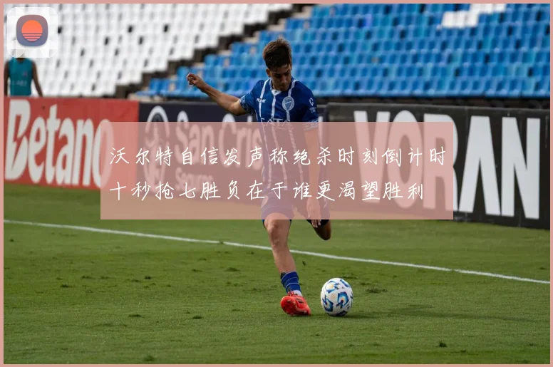 沃尔特自信发声称绝杀时刻倒计时十秒抢七胜负在于谁更渴望胜利