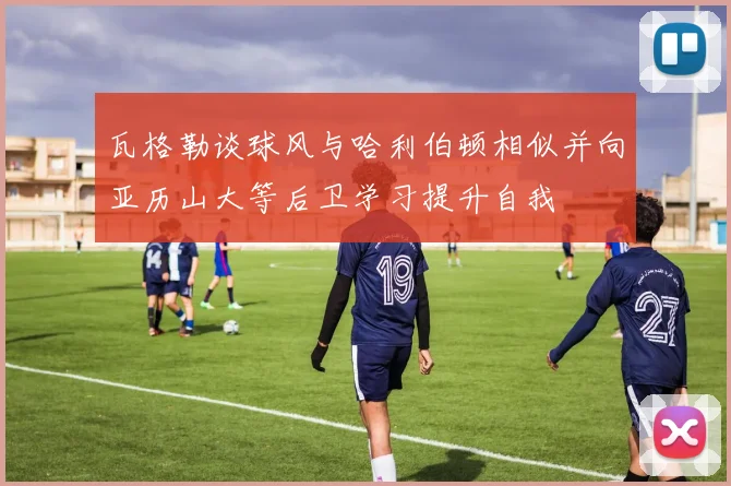 瓦格勒谈球风与哈利伯顿相似并向亚历山大等后卫学习提升自我