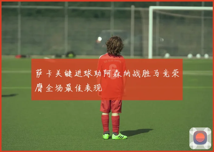 萨卡关键进球助阿森纳战胜马竞荣膺全场最佳表现
