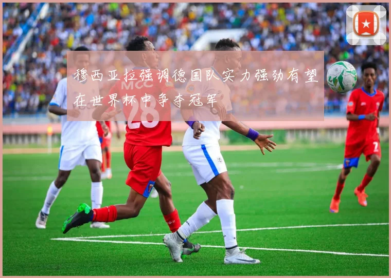 穆西亚拉强调德国队实力强劲有望在世界杯中争夺冠军