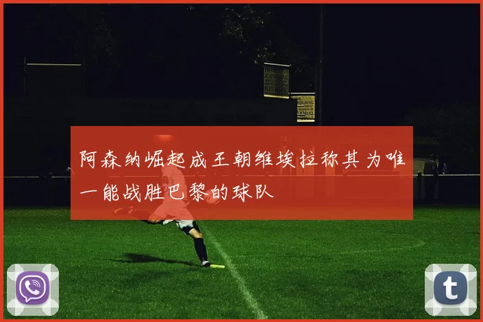 阿森纳崛起成王朝维埃拉称其为唯一能战胜巴黎的球队